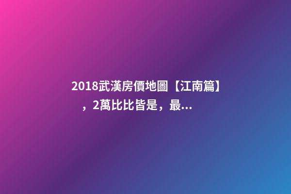 2018武漢房價地圖【江南篇】，2萬比比皆是，最高快4萬！